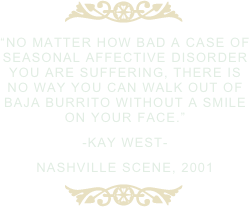 ￼
“no matter how bad a case of seasonal affective disorder you are suffering, there is no way you can walk out of baja burrito without a smile on your face.”
-kay west-
nashville scene, 2001
￼
